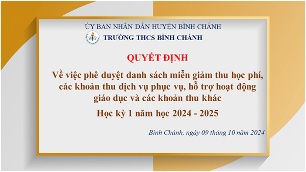 Trường THCS Bình Chánh - QUYẾT ĐỊNH - Về việc phê duyệt danh sách miễn giảm thu học phí, các khoản thu dịch vụ phục vụ, hỗ trợ hoạt động giáo dục và các khoản thu khác
Học kỳ 1 năm học 2024 - 2025