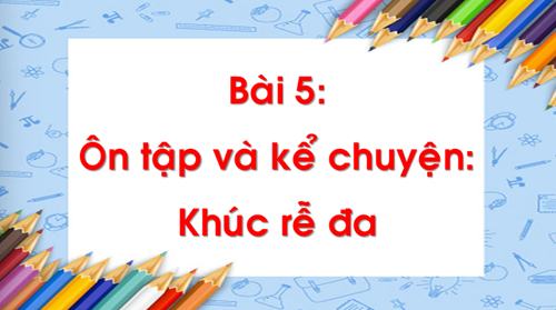 Chủ đề 17 - Bài 5: Ôn tập và kể chuyện: Khúc rễ đa