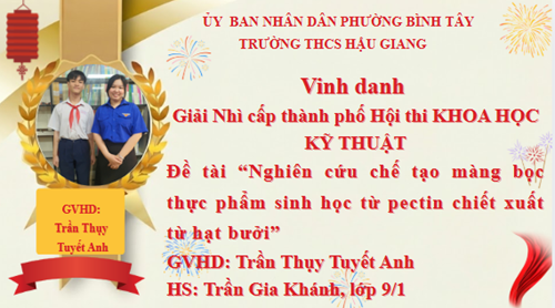 Vinh danh Giải Nhì cấp thành phố Hội thi KHOA HỌC KỸ THUẬT
Đề tài “Nghiên cứu chế tạo màng bọc thực phẩm sinh học từ pectin chiết xuất từ hạt bưởi”
GVHD: Trần Thụy Tuyết Anh
HS: Trần Gia Khánh, lớp 9/1