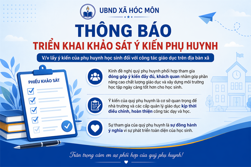 THÔNG BÁO TRIỂN KHAI KHẢO SÁT Ý KIẾN PHỤ HUYNH

Thực hiện chỉ đạo của UBND xã Hóc Môn, nhà trường triển khai khảo sát lấy ý kiến phụ huynh học sinh đối với công tác giáo dục trên địa bàn xã.

Kính đề nghị quý phụ huynh phối hợp tham gia đóng góp ý kiến đầy đủ, khách quan nhằm góp phần nâng cao chất lượng giáo dục và xây dựng môi trường học tập ngày càng tốt hơn cho học sinh.

Sự tham gia của quý phụ huynh là cơ sở quan trọng để nhà trường và các cấp quản lý giáo dục kịp thời điều chỉnh, hoàn thiện công tác dạy và học.

Trân trọng cảm ơn!